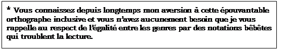 Zone de Texte: * Vous connaissez depuis longtemps mon aversion à cette épouvantable orthographe inclusive et vous n’avez aucunement besoin que je vous rappelle au respect de l’égalité entre les genres par des notations bêbêtes qui troublent la lecture.